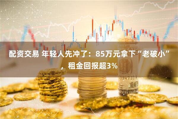 配资交易 年轻人先冲了：85万元拿下“老破小”，租金回报超3%