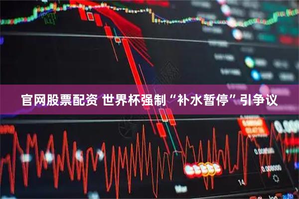 官网股票配资 世界杯强制“补水暂停”引争议