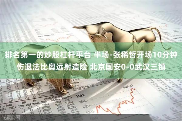 排名第一的炒股杠杆平台 半场-张稀哲开场10分钟伤退法比奥远射造险 北京国安0-0武汉三镇