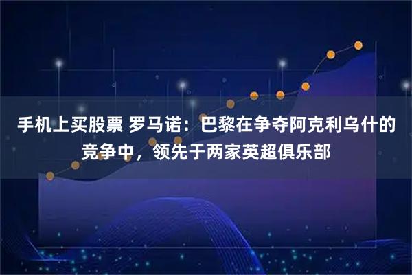手机上买股票 罗马诺：巴黎在争夺阿克利乌什的竞争中，领先于两家英超俱乐部